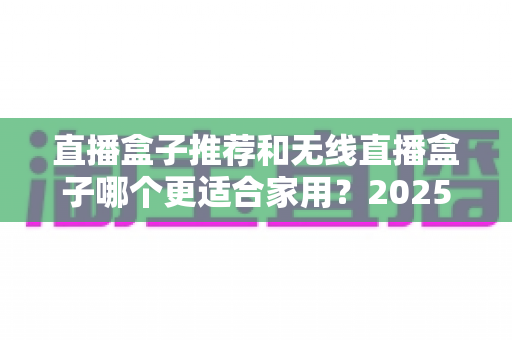 直播盒子推荐和无线直播盒子哪个更适合家用?2025年家庭直播设备选购完全指南 直播盒子推荐和无线直播盒子哪个更适合家用?2025年家庭直播设备选购完全指南