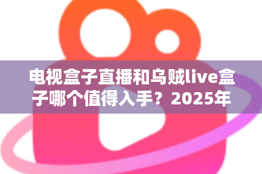 电视盒子直播和乌贼live盒子哪个值得入手?2025年家庭观影设备深度对比与避坑选购指南 电视盒子直播和乌贼live盒子哪个值得入手?2025年家庭观影设备深度对比与避坑选购指南
