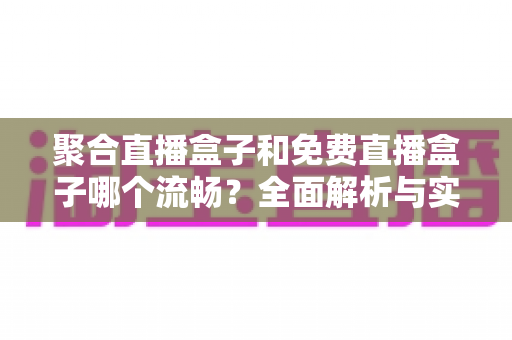 聚合直播盒子和免费直播盒子哪个流畅?全面解析与实用选购指南 聚合直播盒子和免费直播盒子哪个流畅?全面解析与实用选购指南