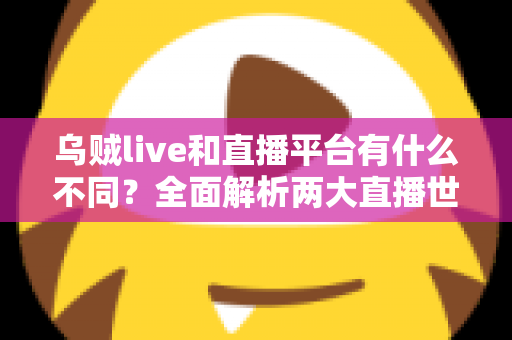 乌贼live和直播平台有什么不同？全面解析两大直播世界的核心差异与选择指南