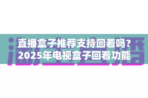 直播盒子推荐支持回看吗?2025年电视盒子回看功能深度解析与选购全攻略 直播盒子推荐支持回看吗?2025年电视盒子回看功能深度解析与选购全攻略