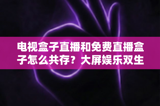电视盒子直播和免费直播盒子怎么共存?大屏娱乐双生态共融策略与家庭选购指南全解析 电视盒子直播和免费直播盒子怎么共存?大屏娱乐双生态共融策略与家庭选购指南全解析