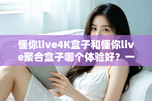 懂你live4K盒子和懂你live聚合盒子哪个体验好?一文读懂两款设备的真实差距与选购指南 懂你live4K盒子和懂你live聚合盒子哪个体验好?一文读懂两款设备的真实差距与选购指南