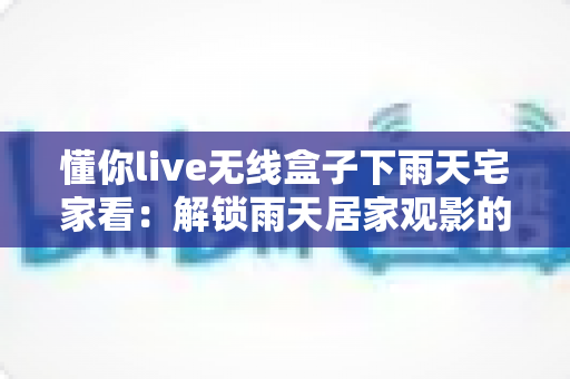 懂你live无线盒子下雨天宅家看：解锁雨天居家观影的极致幸福体验
