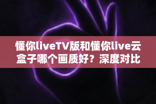 懂你liveTV版和懂你live云盒子哪个画质好？深度对比评测帮你选对不踩坑