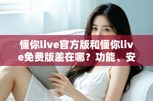 懂你live官方版和懂你live免费版差在哪？功能、安全与使用体验全方位对比指南