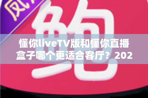 懂你liveTV版和懂你直播盒子哪个更适合客厅？2025年家庭观影方案深度对比与选购全指南