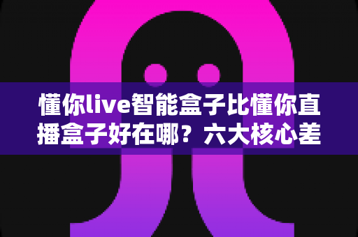 懂你live智能盒子比懂你直播盒子好在哪？六大核心差异与选购全攻略