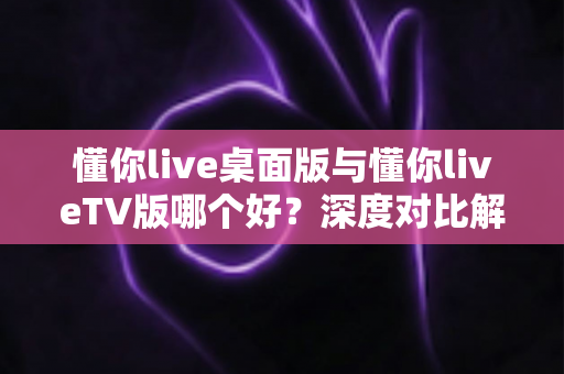 懂你live桌面版与懂你liveTV版哪个好？深度对比解析帮你选对最适合的版本