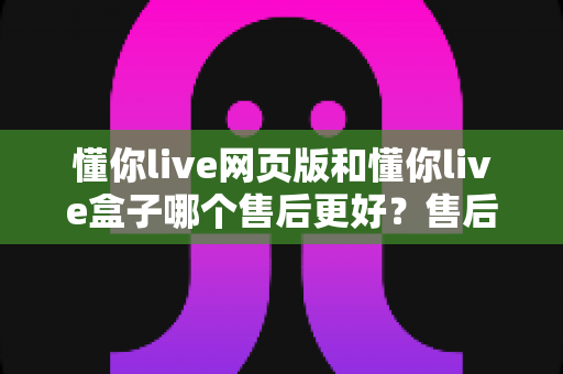 懂你live网页版和懂你live盒子哪个售后更好?售后差异全面解析与选购避坑指南 懂你live网页版和懂你live盒子哪个售后更好?售后差异全面解析与选购避坑指南