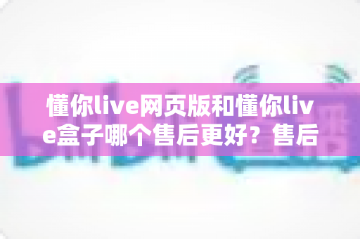 懂你live网页版和懂你live盒子哪个售后更好？售后差异全面解析与选购避坑指南