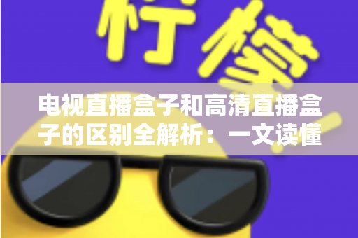 电视直播盒子和高清直播盒子的区别全解析：一文读懂如何选购最适合家庭观影的电视盒子