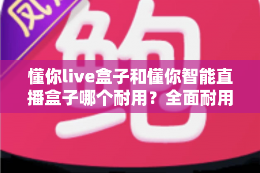 懂你live盒子和懂你智能直播盒子哪个耐用?全面耐用性对比分析助你精准选购 懂你live盒子和懂你智能直播盒子哪个耐用?全面耐用性对比分析助你精准选购