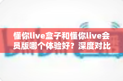 懂你live盒子和懂你live会员版哪个体验好？深度对比测评帮你选对不踩坑