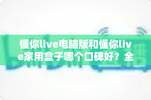 懂你live电脑版和懂你live家用盒子哪个口碑好？全方位深度对比评测，帮你找到最适合自己的选择