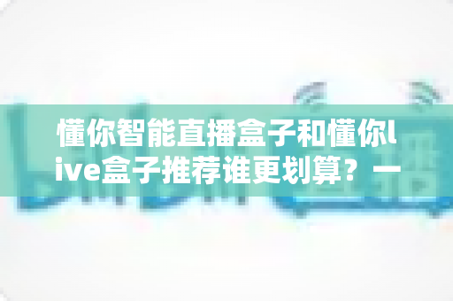 懂你智能直播盒子和懂你live盒子推荐谁更划算？一站式性价比选购深度解析指南