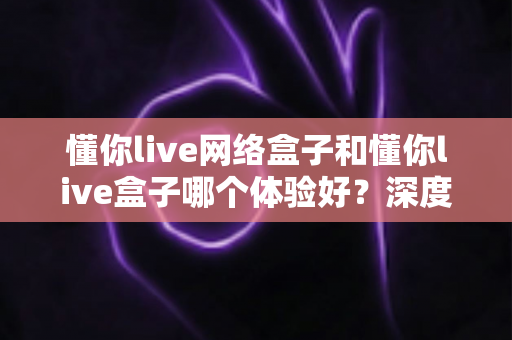 懂你live网络盒子和懂你live盒子哪个体验好？深度对比评测助你轻松选对机型