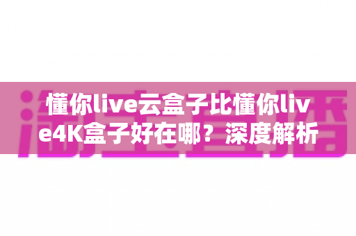 懂你live云盒子比懂你live4K盒子好在哪？深度解析云盒子五大核心优势，帮你选对不踩坑