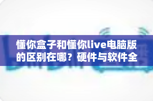 懂你盒子和懂你live电脑版的区别在哪？硬件与软件全维度对比，帮你选对不选贵