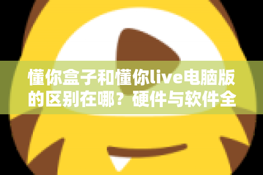 懂你盒子和懂你live电脑版的区别在哪？硬件与软件全维度对比，帮你选对不选贵