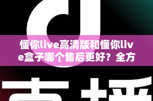 懂你live高清版和懂你live盒子哪个售后更好？全方位售后对比解析，帮你选购不踩坑
