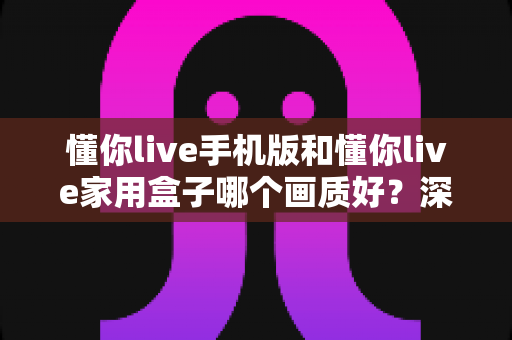 懂你live手机版和懂你live家用盒子哪个画质好？深度对比测评帮你选对设备