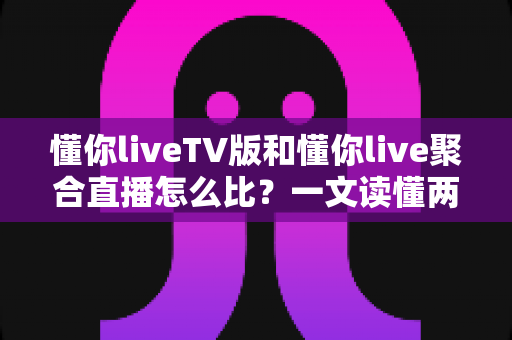 懂你liveTV版和懂你live聚合直播怎么比？一文读懂两大版本差异与选购使用全指南