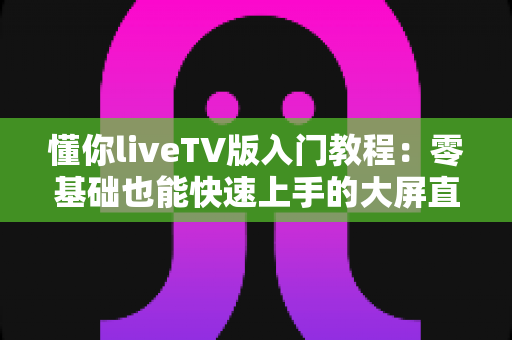 懂你liveTV版入门教程:零基础也能快速上手的大屏直播完全指南 懂你liveTV版入门教程:零基础也能快速上手的大屏直播完全指南