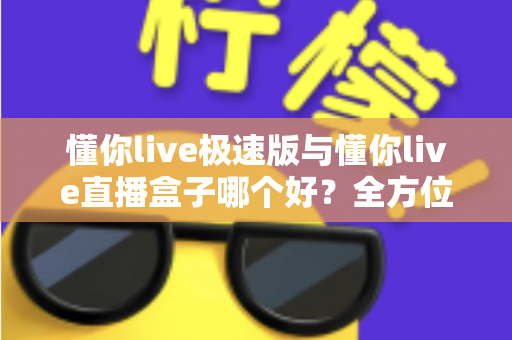 懂你live极速版与懂你live直播盒子哪个好？全方位对比评测帮你选出最适合的那一款