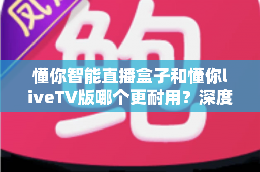 懂你智能直播盒子和懂你liveTV版哪个更耐用?深度对比解析助您做出明智选择 懂你智能直播盒子和懂你liveTV版哪个更耐用?深度对比解析助您做出明智选择