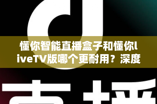 懂你智能直播盒子和懂你liveTV版哪个更耐用？深度对比解析助您做出明智选择