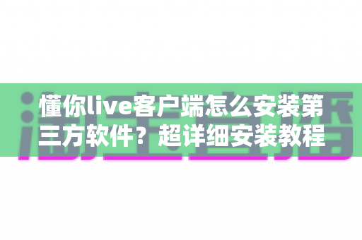 懂你live客户端怎么安装第三方软件?超详细安装教程与避坑指南全解析 懂你live客户端怎么安装第三方软件?超详细安装教程与避坑指南全解析
