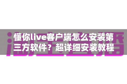 懂你live客户端怎么安装第三方软件?超详细安装教程与避坑指南全解析 懂你live客户端怎么安装第三方软件?超详细安装教程与避坑指南全解析