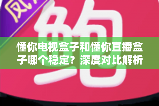 懂你电视盒子和懂你直播盒子哪个稳定？深度对比解析与选购避坑指南