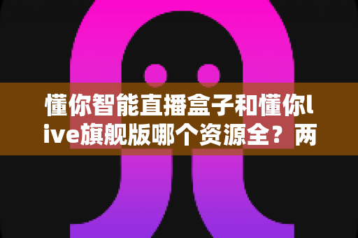 懂你智能直播盒子和懂你live旗舰版哪个资源全?两款设备资源与体验深度对比指南 懂你智能直播盒子和懂你live旗舰版哪个资源全?两款设备资源与体验深度对比指南