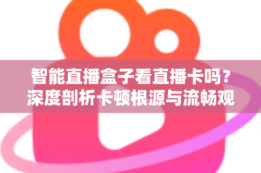 智能直播盒子看直播卡吗？深度剖析卡顿根源与流畅观看全攻略