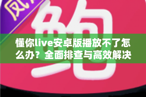 懂你live安卓版播放不了怎么办？全面排查与高效解决指南
