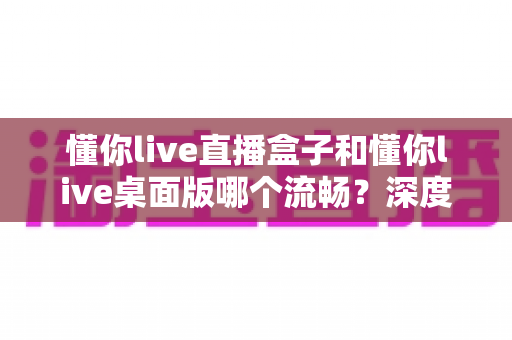 懂你live直播盒子和懂你live桌面版哪个流畅？深度实测对比帮你选对直播工具，观看体验直接拉满