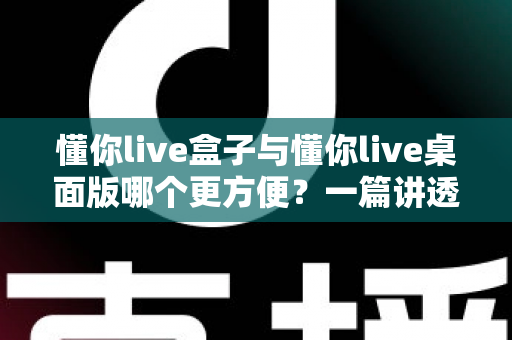懂你live盒子与懂你live桌面版哪个更方便？一篇讲透差异与选择的实用指南