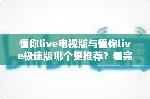 懂你live电视版与懂你live极速版哪个更推荐？看完这份详细对比，一次选对不踩坑