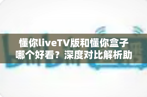 懂你liveTV版和懂你盒子哪个好看？深度对比解析助你选出最佳观影方案