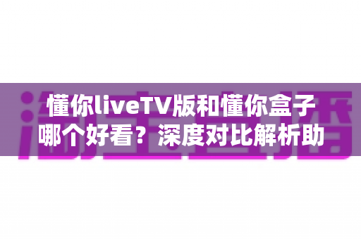懂你liveTV版和懂你盒子哪个好看？深度对比解析助你选出最佳观影方案