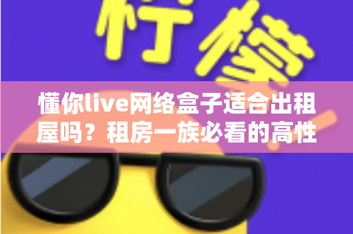 懂你live网络盒子适合出租屋吗？租房一族必看的高性价比电视观影方案全解析