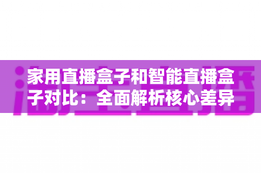 家用直播盒子和智能直播盒子对比：全面解析核心差异，助你轻松选购最佳直播设备