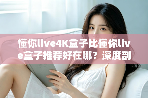 懂你live4K盒子比懂你live盒子推荐好在哪？深度剖析画质、性能与体验的全面升级，帮你选对不选贵