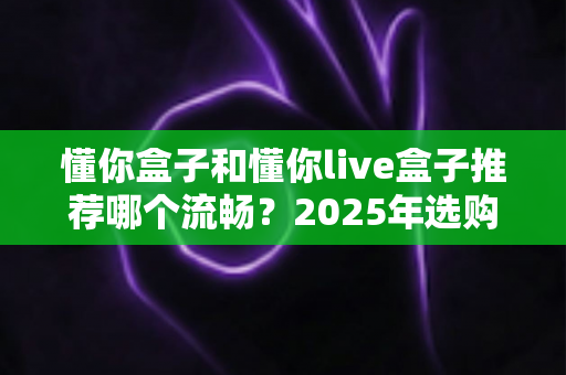 懂你盒子和懂你live盒子推荐哪个流畅？2025年选购全攻略帮你一次搞懂