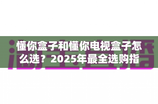 懂你盒子和懂你电视盒子怎么选?2025年最全选购指南:核心区别、适用人群与避坑技巧一次讲透 懂你盒子和懂你电视盒子怎么选?2025年最全选购指南:核心区别、适用人群与避坑技巧一次讲透