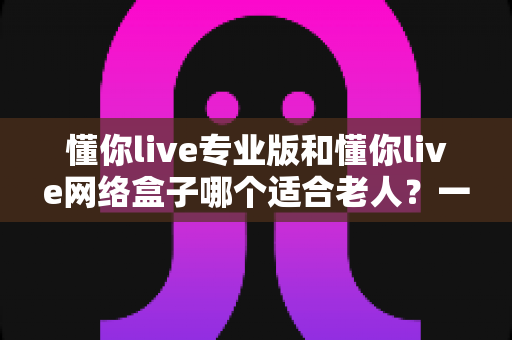 懂你live专业版和懂你live网络盒子哪个适合老人?一文看懂选购要点,让长辈看电视更省心 懂你live专业版和懂你live网络盒子哪个适合老人?一文看懂选购要点,让长辈看电视更省心