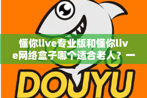 懂你live专业版和懂你live网络盒子哪个适合老人？一文看懂选购要点，让长辈看电视更省心