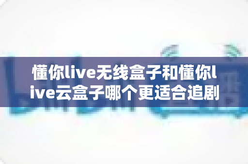 懂你live无线盒子和懂你live云盒子哪个更适合追剧？追剧党必看的深度选购对比指南